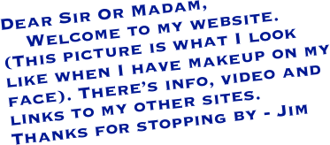 Dear Sir Or Madam,
    Welcome to my website. (This picture is what I look like when I have makeup on my face). There’s info, video and links to my other sites.  Thanks for stopping by - Jim