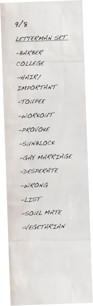 9/8
LETTERMAN SET 
-BARBER COLLEGE
-HAIR/IMPORTANT
-TOUPEE
-WORKOUT
-PROVOKE
-SUNBLOCK
-GAY MARRIAGE
-DESPERATE
-WRONG
-LIST
-SOUL MATE
-VEGETARIAN

